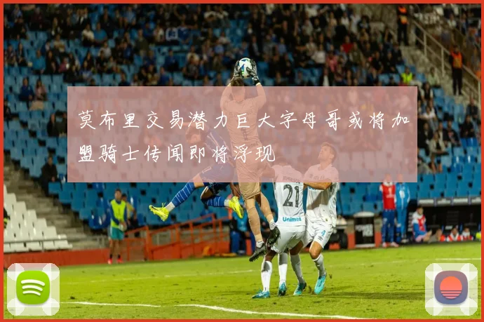 莫布里交易潜力巨大字母哥或将加盟骑士传闻即将浮现