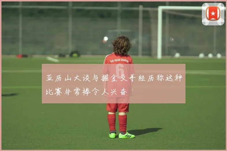 亚历山大谈与掘金交手经历称这种比赛非常棒令人兴奋