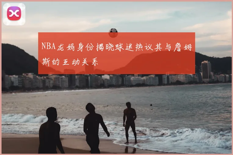 NBA龙妈身份揭晓球迷热议其与詹姆斯的互动关系