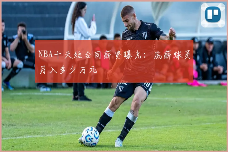 NBA十天短合同薪资曝光：底薪球员月入多少万元