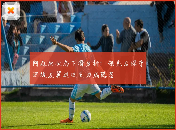 阿森纳状态下滑分析:领先后保守迟缓左翼进攻乏力成隐患
