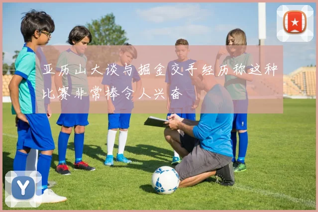 亚历山大谈与掘金交手经历称这种比赛非常棒令人兴奋