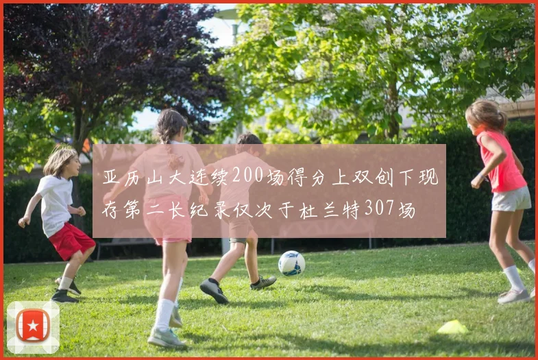 亚历山大连续200场得分上双创下现存第二长纪录仅次于杜兰特307场