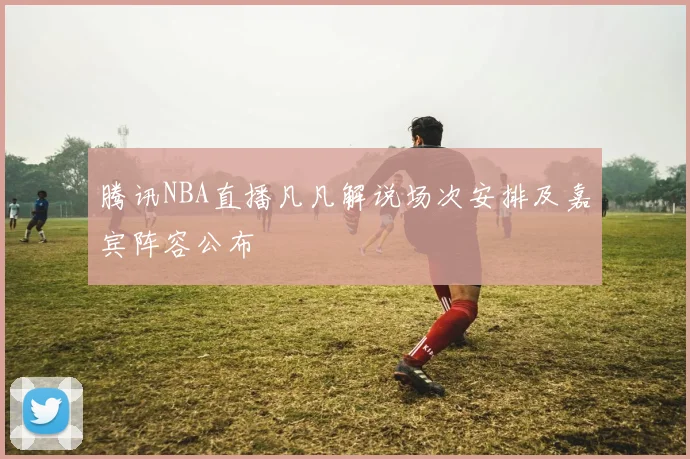 腾讯NBA直播凡凡解说场次安排及嘉宾阵容公布