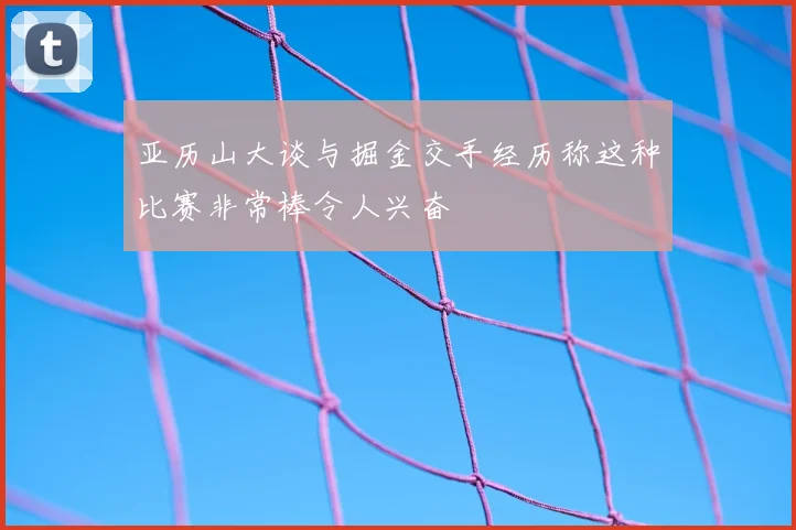 亚历山大谈与掘金交手经历称这种比赛非常棒令人兴奋