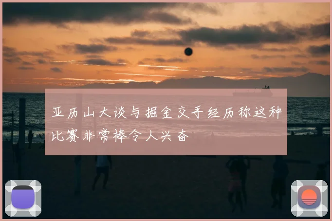 亚历山大谈与掘金交手经历称这种比赛非常棒令人兴奋