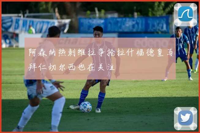 阿森纳热刺维拉争抢拉什福德皇马拜仁切尔西也在关注