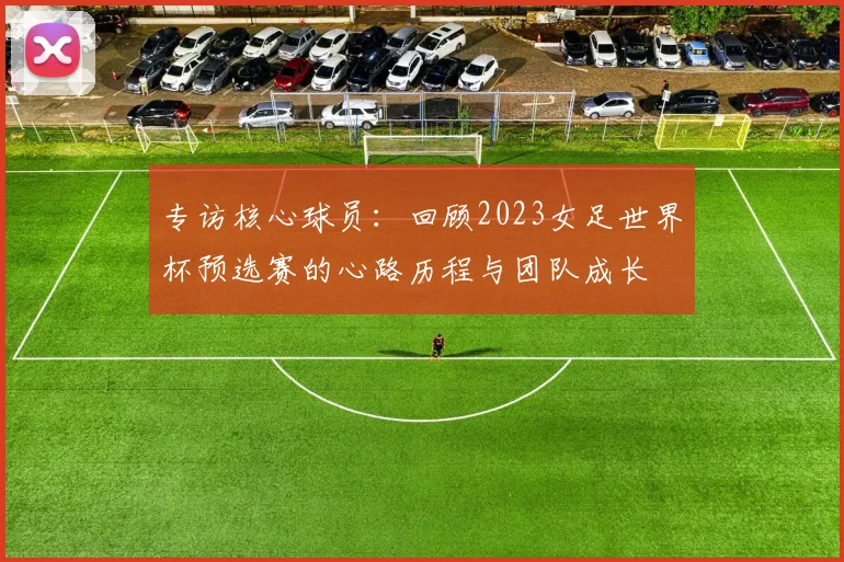 专访核心球员：回顾2023女足世界杯预选赛的心路历程与团队成长