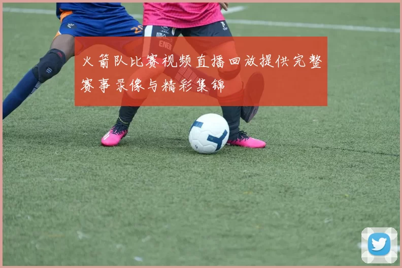 火箭队比赛视频直播回放提供完整赛事录像与精彩集锦