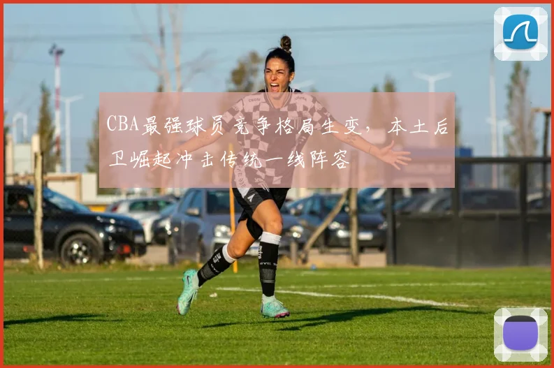 CBA最强球员竞争格局生变，本土后卫崛起冲击传统一线阵容