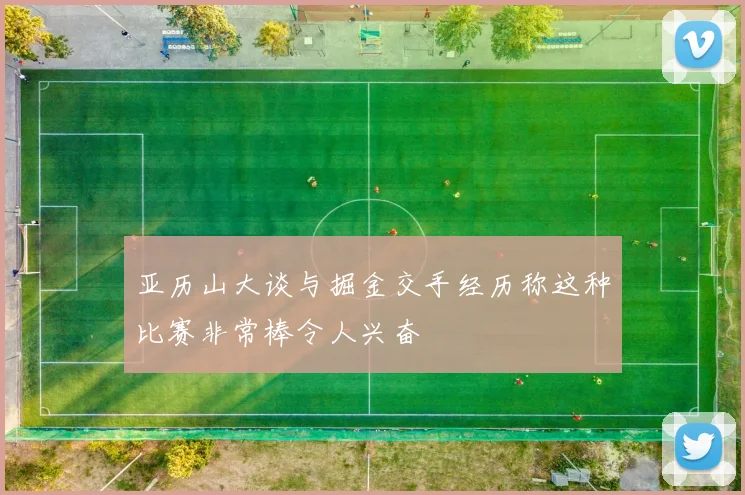 亚历山大谈与掘金交手经历称这种比赛非常棒令人兴奋