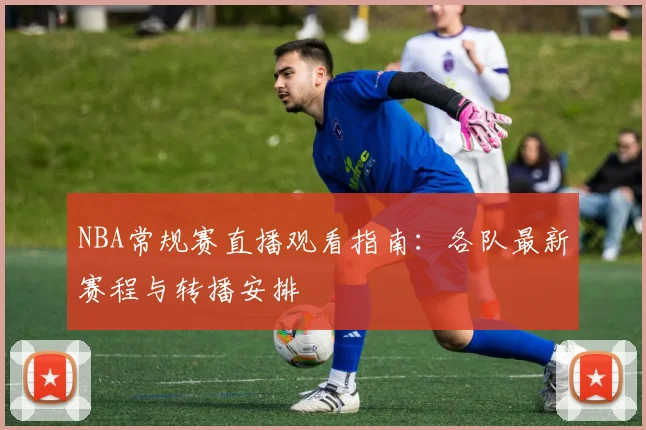 NBA常规赛直播观看指南：各队最新赛程与转播安排