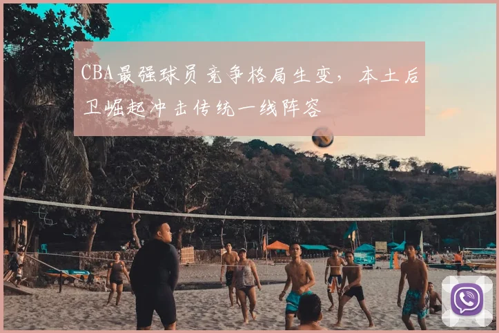 CBA最强球员竞争格局生变，本土后卫崛起冲击传统一线阵容