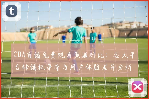 CBA直播免费观看渠道对比:各大平台转播权争夺与用户体验差异分析
