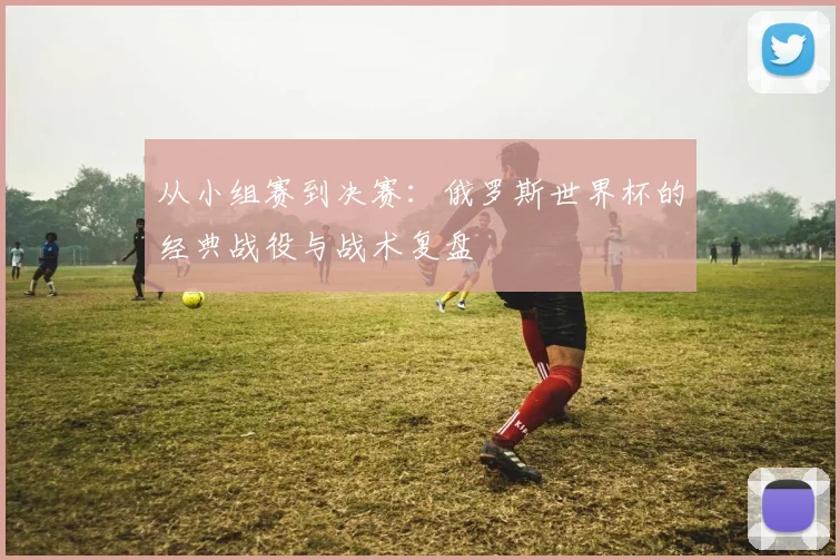 从小组赛到决赛：俄罗斯世界杯的经典战役与战术复盘