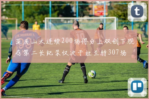 亚历山大连续200场得分上双创下现存第二长纪录仅次于杜兰特307场