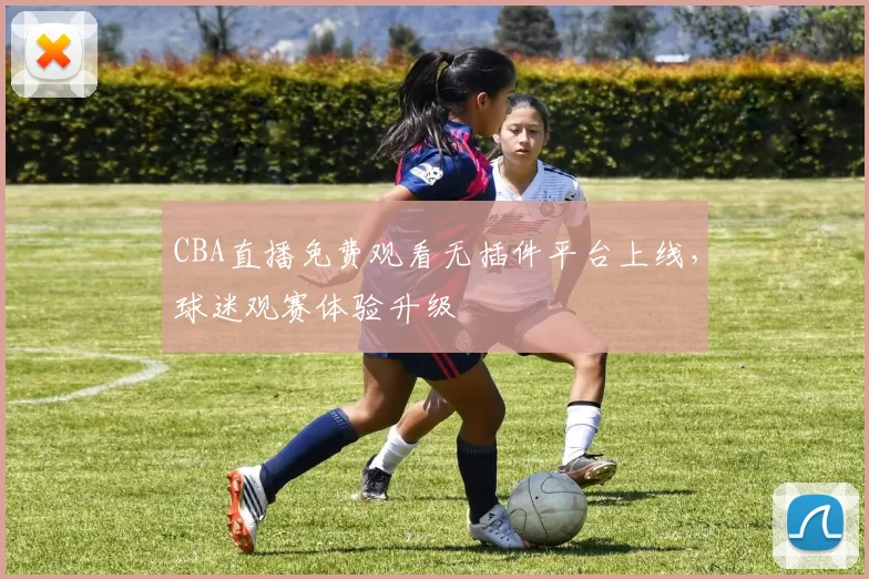 CBA直播免费观看无插件平台上线，球迷观赛体验升级