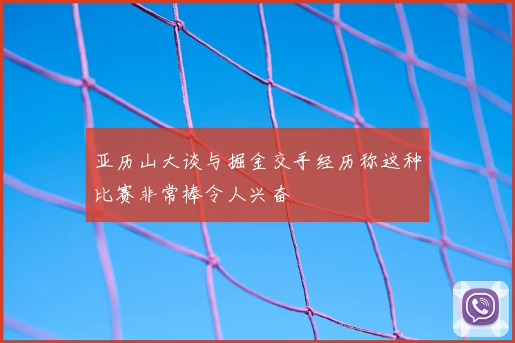 亚历山大谈与掘金交手经历称这种比赛非常棒令人兴奋