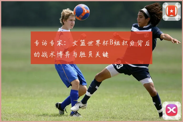 专访专家：女篮世界杯B组积分背后的战术博弈与胜负关键