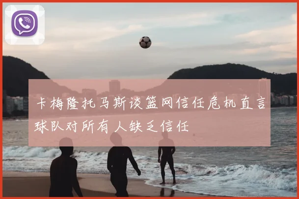 卡梅隆托马斯谈篮网信任危机直言球队对所有人缺乏信任