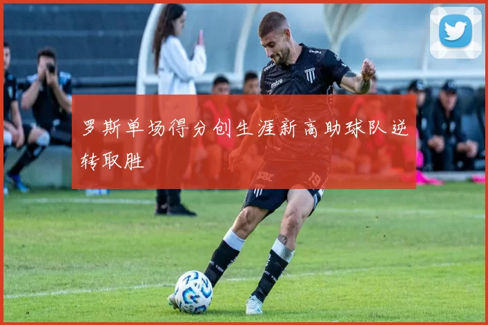 罗斯单场得分创生涯新高助球队逆转取胜