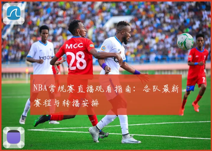 NBA常规赛直播观看指南：各队最新赛程与转播安排