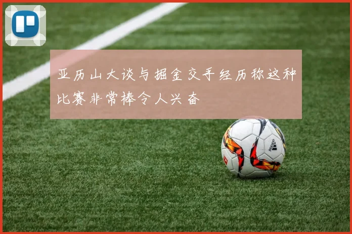 亚历山大谈与掘金交手经历称这种比赛非常棒令人兴奋