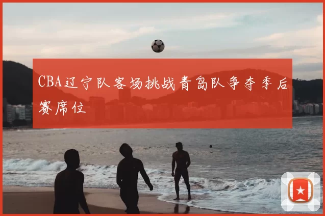 CBA辽宁队客场挑战青岛队争夺季后赛席位