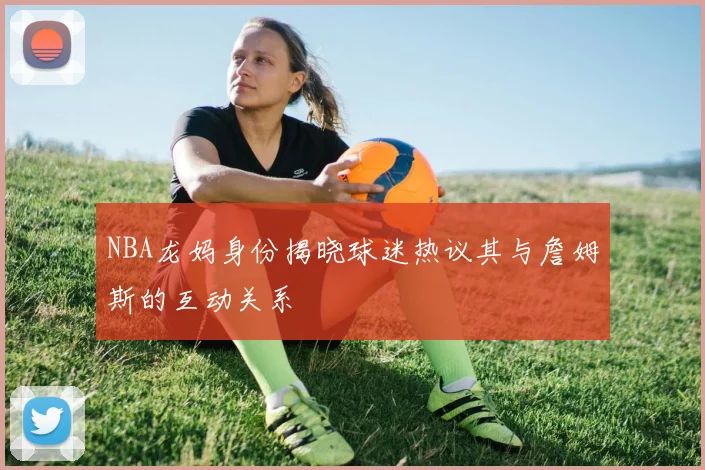 NBA龙妈身份揭晓球迷热议其与詹姆斯的互动关系