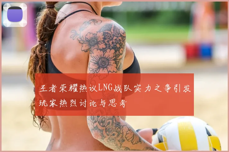 王者荣耀热议LNG战队实力之争引发玩家热烈讨论与思考