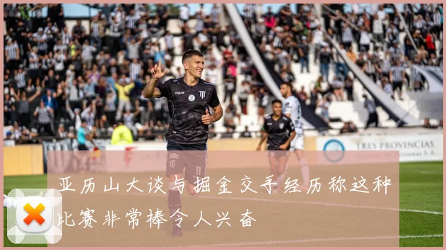 亚历山大谈与掘金交手经历称这种比赛非常棒令人兴奋