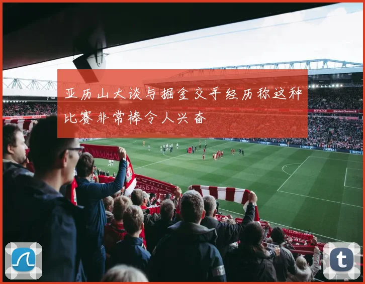 亚历山大谈与掘金交手经历称这种比赛非常棒令人兴奋