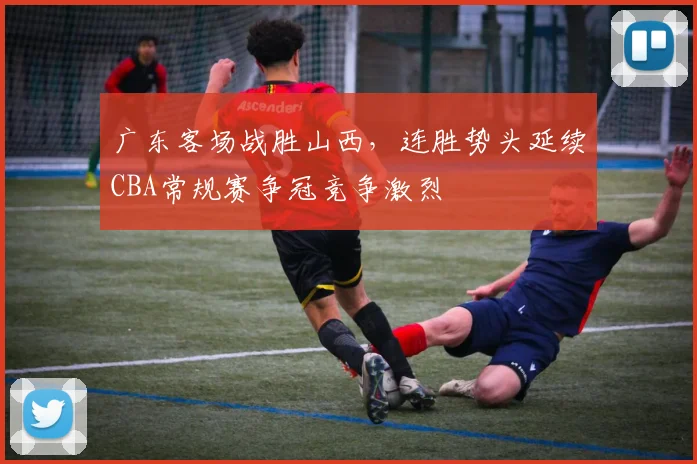 广东客场战胜山西，连胜势头延续CBA常规赛争冠竞争激烈