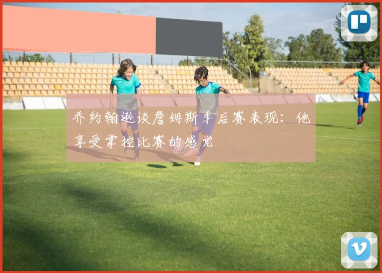 乔约翰逊谈詹姆斯季后赛表现：他享受掌控比赛的感觉