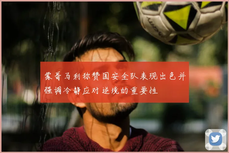 蒙哥马利称赞国安全队表现出色并强调冷静应对逆境的重要性