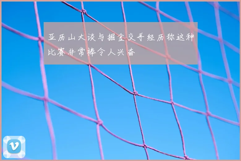 亚历山大谈与掘金交手经历称这种比赛非常棒令人兴奋