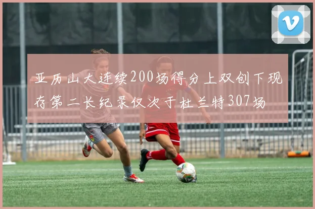 亚历山大连续200场得分上双创下现存第二长纪录仅次于杜兰特307场