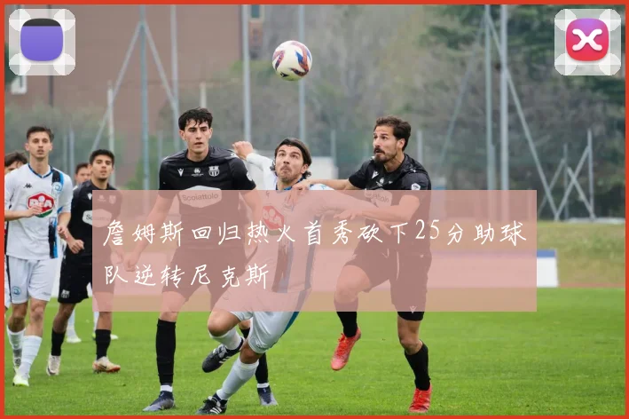 詹姆斯回归热火首秀砍下25分助球队逆转尼克斯