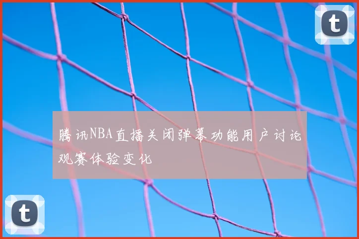 腾讯NBA直播关闭弹幕功能用户讨论观赛体验变化