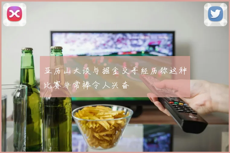 亚历山大谈与掘金交手经历称这种比赛非常棒令人兴奋