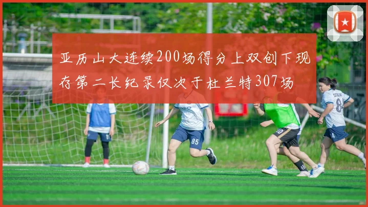 亚历山大连续200场得分上双创下现存第二长纪录仅次于杜兰特307场
