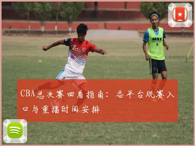 CBA总决赛回看指南：各平台观赛入口与重播时间安排