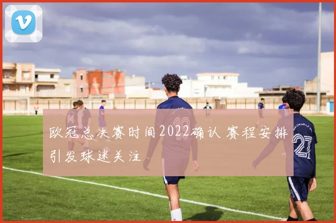 欧冠总决赛时间2022确认 赛程安排引发球迷关注