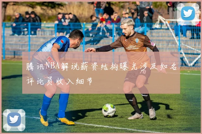 腾讯NBA解说薪资结构曝光涉及知名评论员收入细节