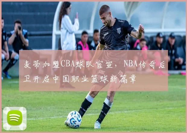 麦蒂加盟CBA球队官宣，NBA传奇后卫开启中国职业篮球新篇章