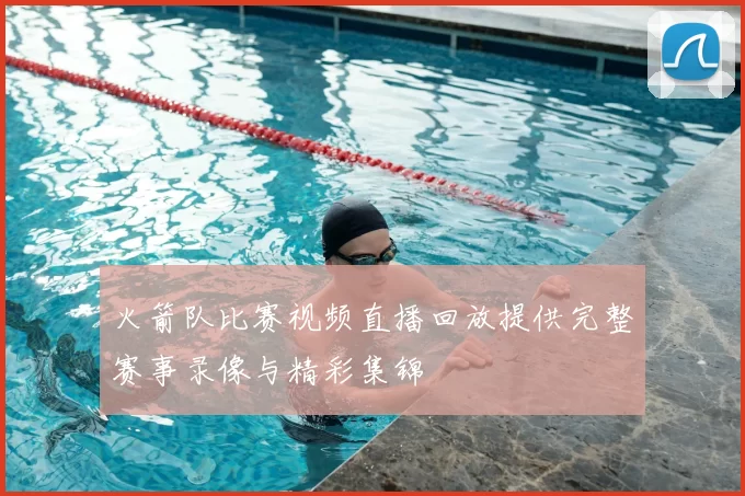 火箭队比赛视频直播回放提供完整赛事录像与精彩集锦