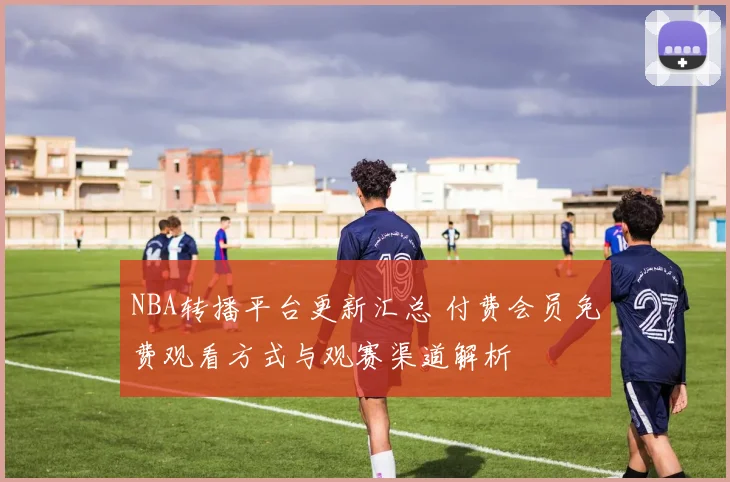 NBA转播平台更新汇总 付费会员免费观看方式与观赛渠道解析