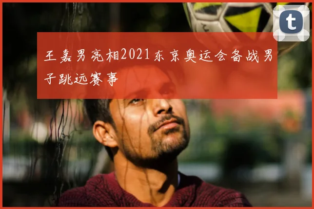 王嘉男亮相2021东京奥运会备战男子跳远赛事