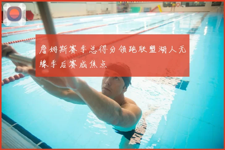 詹姆斯赛季总得分领跑联盟湖人无缘季后赛成焦点