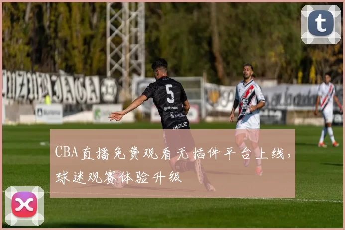 CBA直播免费观看无插件平台上线，球迷观赛体验升级